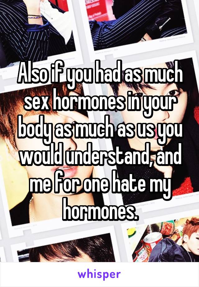 Also if you had as much sex hormones in your body as much as us you would understand, and me for one hate my hormones.