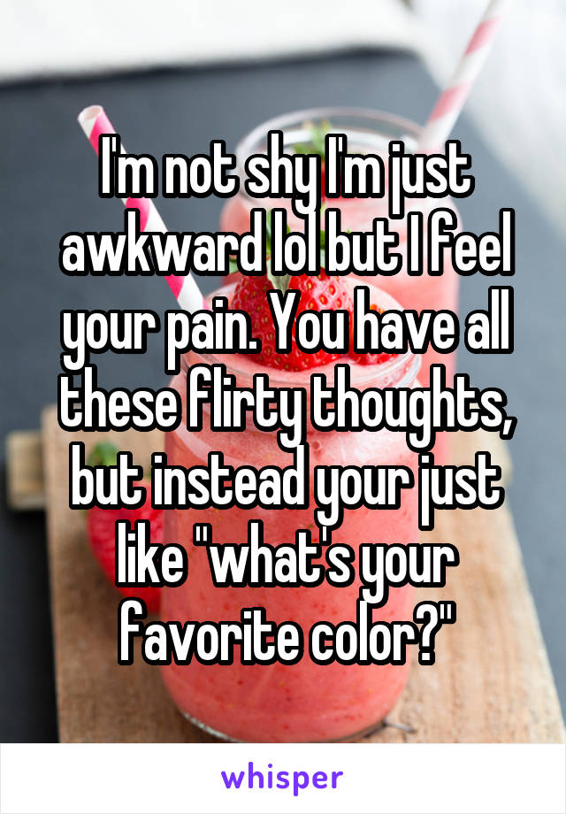 I'm not shy I'm just awkward lol but I feel your pain. You have all these flirty thoughts, but instead your just like "what's your favorite color?"