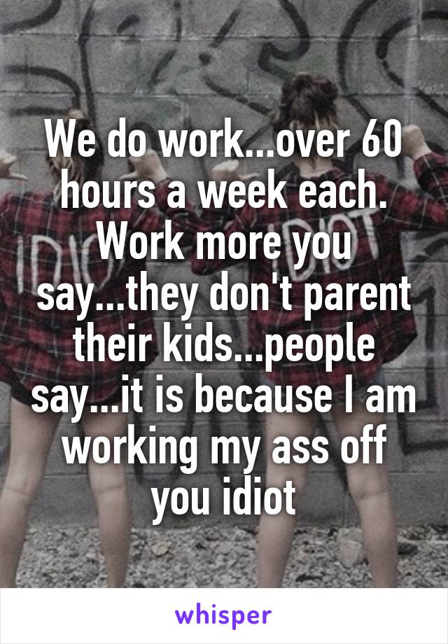 We do work...over 60 hours a week each. Work more you say...they don't parent their kids...people say...it is because I am working my ass off you idiot