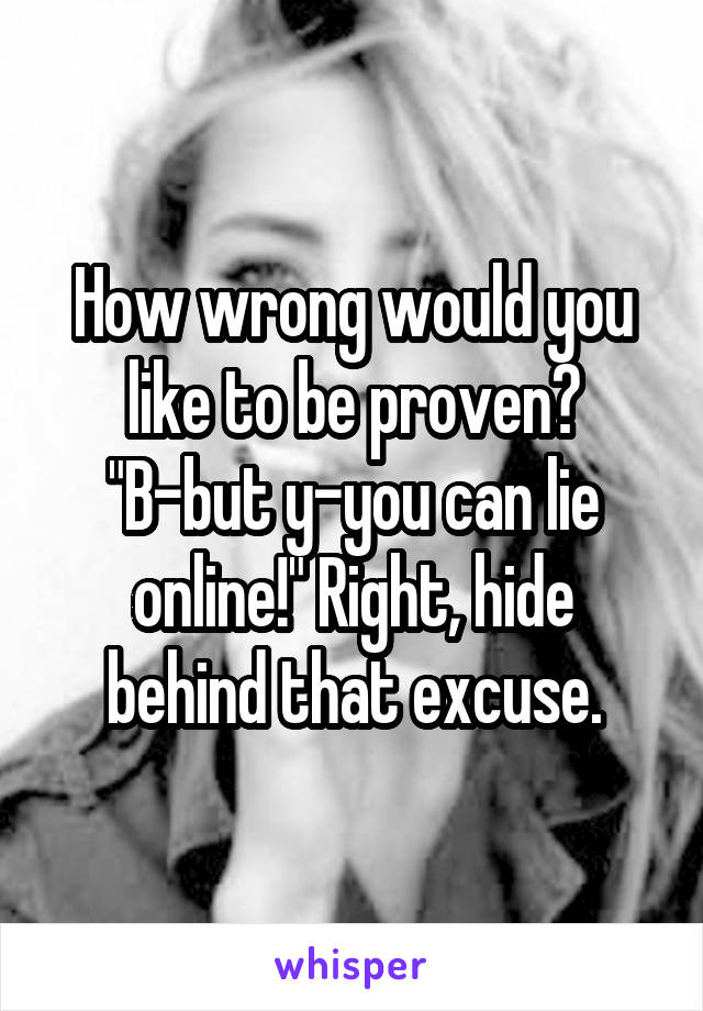 How wrong would you like to be proven? "B-but y-you can lie online!" Right, hide behind that excuse.