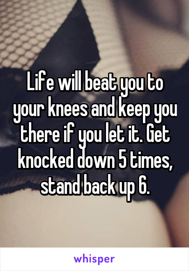 Life will beat you to your knees and keep you there if you let it. Get knocked down 5 times, stand back up 6.