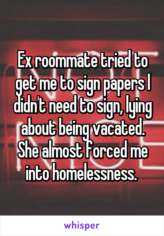 Ex roommate tried to get me to sign papers I didn't need to sign, lying about being vacated.
She almost forced me into homelessness. 