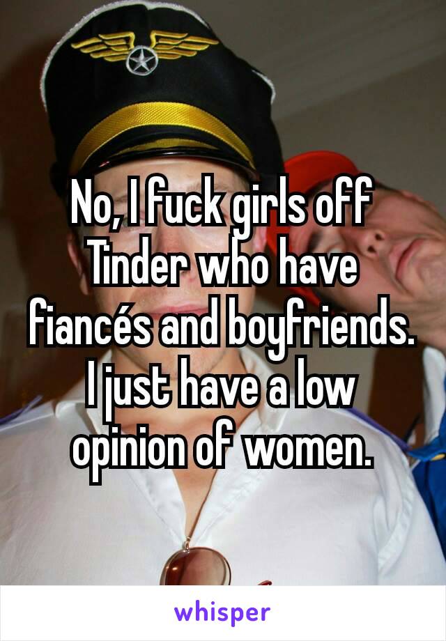 No, I fuck girls off Tinder who have fiancés and boyfriends. I just have a low opinion of women.