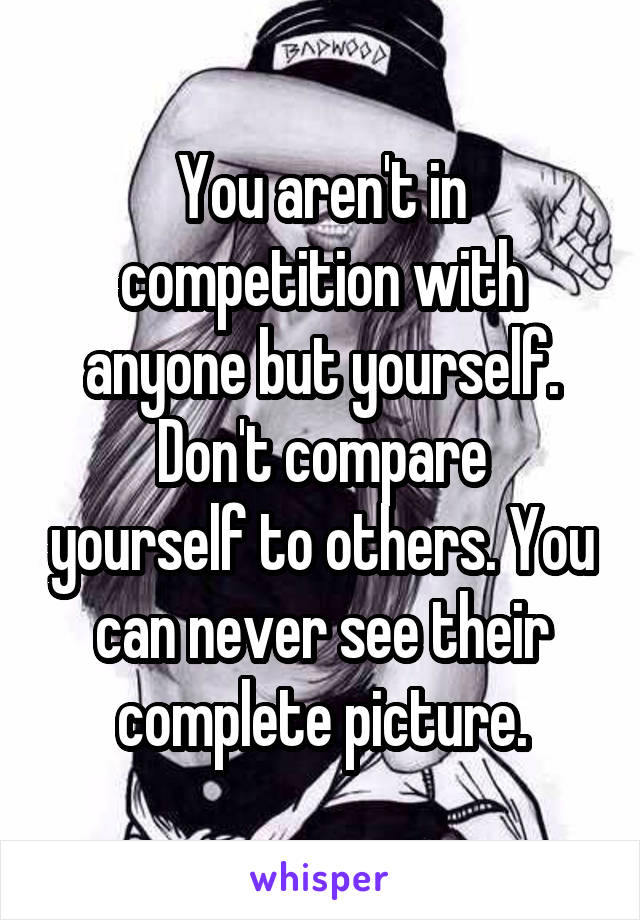 You aren't in competition with anyone but yourself.
Don't compare yourself to others. You can never see their complete picture.