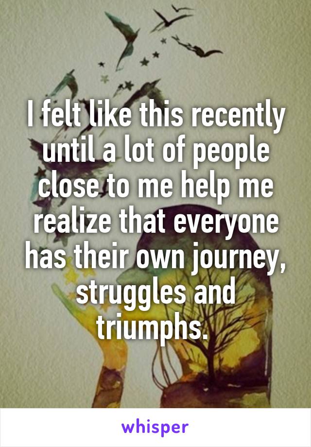 I felt like this recently until a lot of people close to me help me realize that everyone has their own journey, struggles and triumphs. 