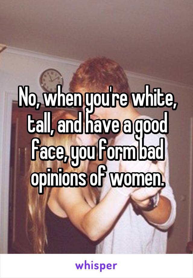 No, when you're white, tall, and have a good face, you form bad opinions of women.