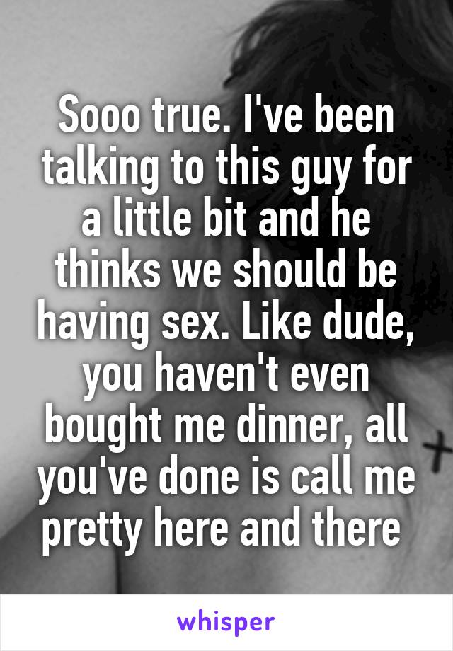 Sooo true. I've been talking to this guy for a little bit and he thinks we should be having sex. Like dude, you haven't even bought me dinner, all you've done is call me pretty here and there 