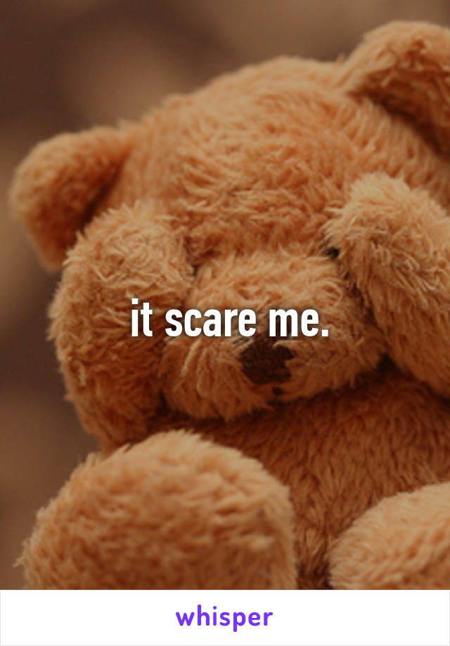  it scare me.