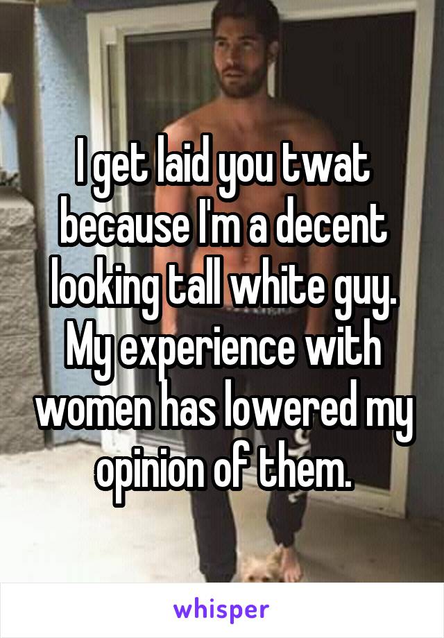 I get laid you twat because I'm a decent looking tall white guy. My experience with women has lowered my opinion of them.