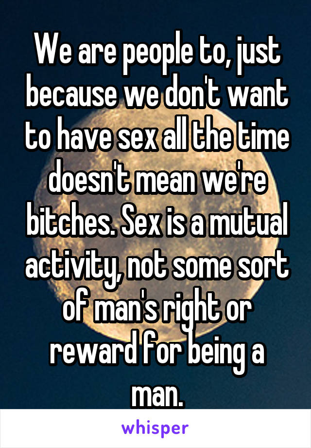 We are people to, just because we don't want to have sex all the time doesn't mean we're bitches. Sex is a mutual activity, not some sort of man's right or reward for being a man.