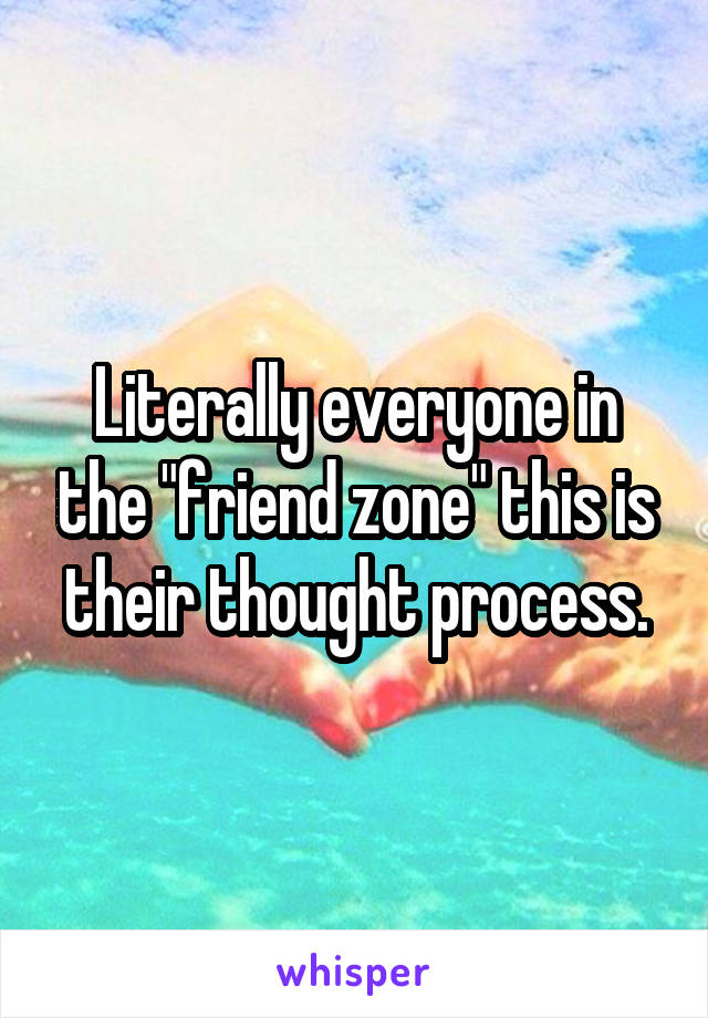 Literally everyone in the "friend zone" this is their thought process.