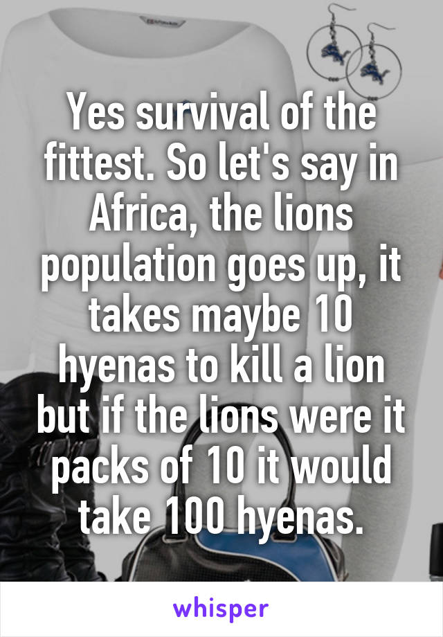 Yes survival of the fittest. So let's say in Africa, the lions population goes up, it takes maybe 10 hyenas to kill a lion but if the lions were it packs of 10 it would take 100 hyenas.