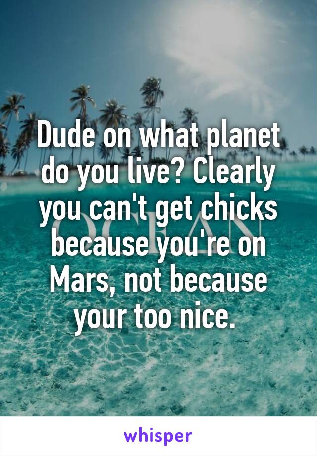 Dude on what planet do you live? Clearly you can't get chicks because you're on Mars, not because your too nice. 