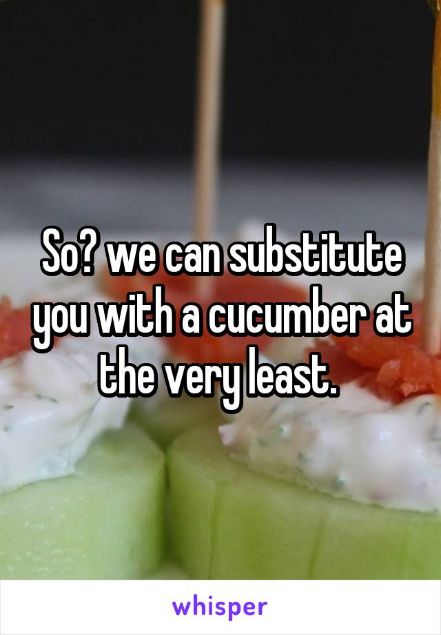 So? we can substitute you with a cucumber at the very least. 