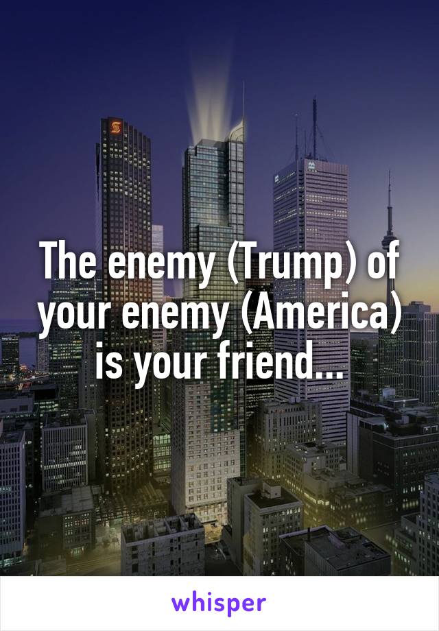 The enemy (Trump) of your enemy (America) is your friend...