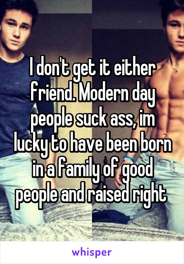 I don't get it either friend. Modern day people suck ass, im lucky to have been born in a family of good people and raised right 