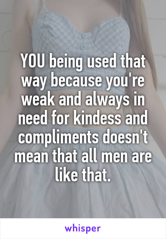 YOU being used that way because you're weak and always in need for kindess and compliments doesn't mean that all men are like that.