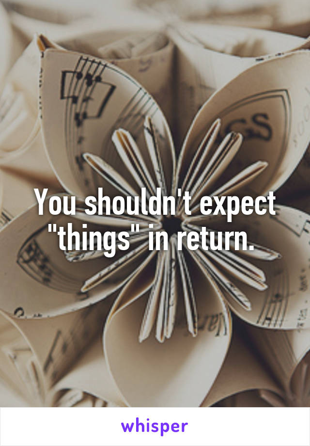 You shouldn't expect "things" in return. 