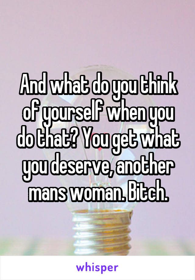 And what do you think of yourself when you do that? You get what you deserve, another mans woman. Bitch.