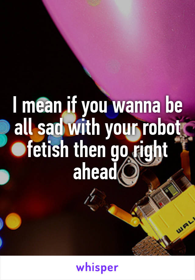 I mean if you wanna be all sad with your robot fetish then go right ahead 