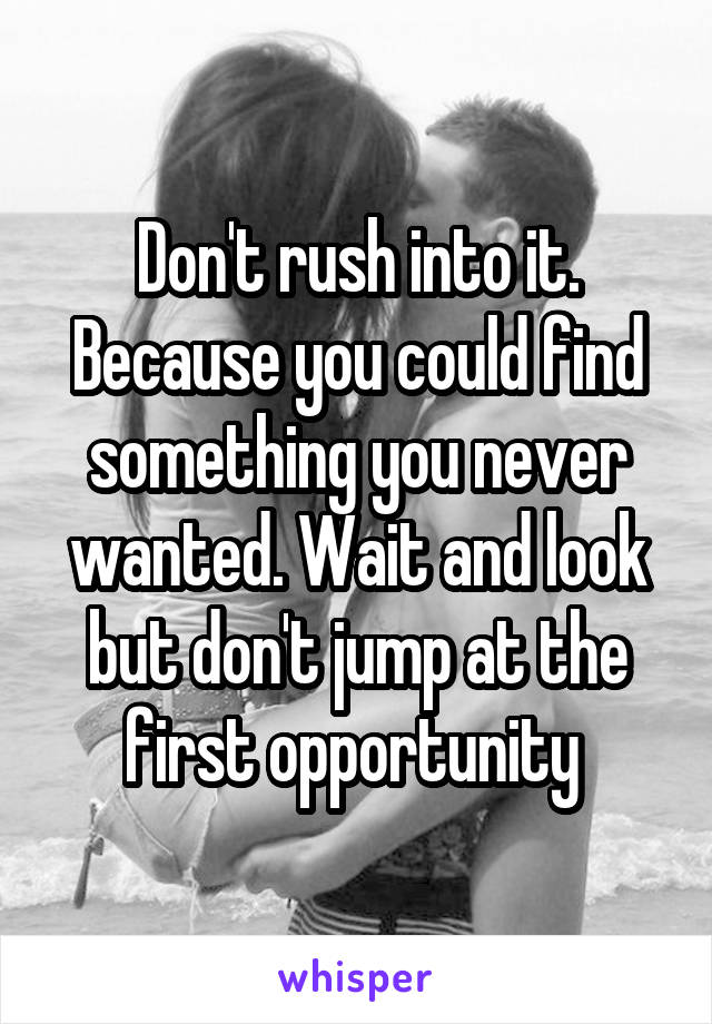 Don't rush into it. Because you could find something you never wanted. Wait and look but don't jump at the first opportunity 