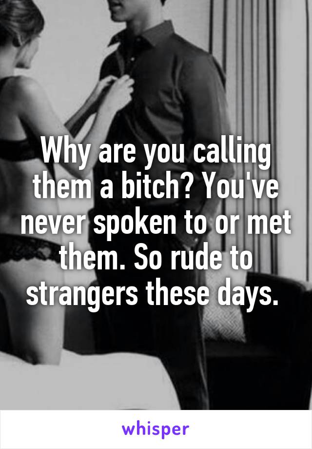 Why are you calling them a bitch? You've never spoken to or met them. So rude to strangers these days. 