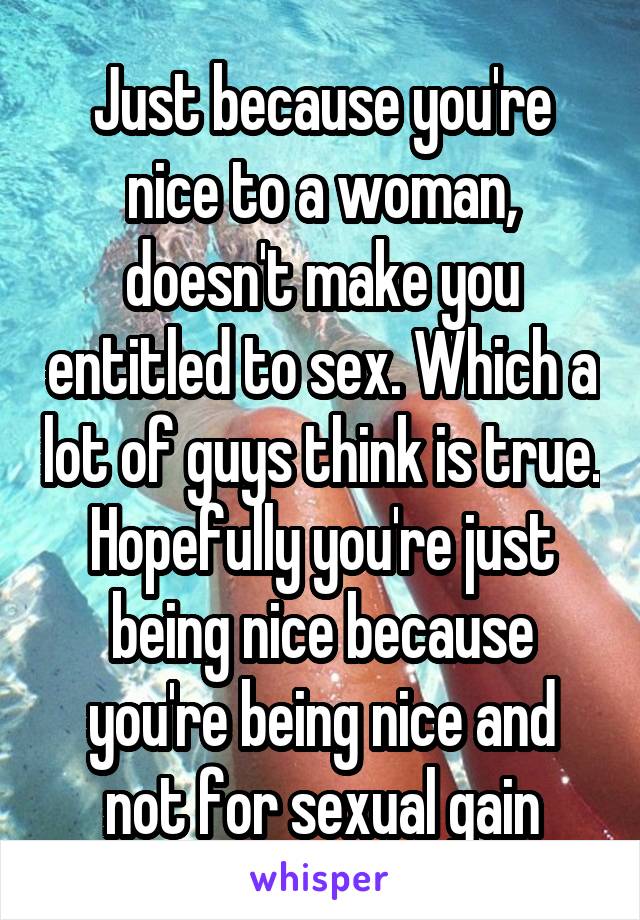 Just because you're nice to a woman, doesn't make you entitled to sex. Which a lot of guys think is true. Hopefully you're just being nice because you're being nice and not for sexual gain