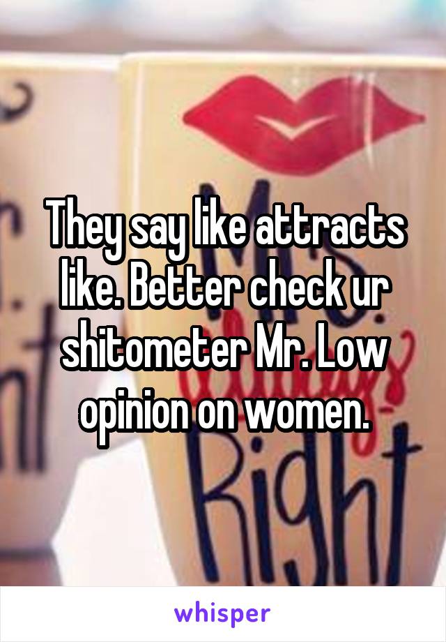 They say like attracts like. Better check ur shitometer Mr. Low opinion on women.