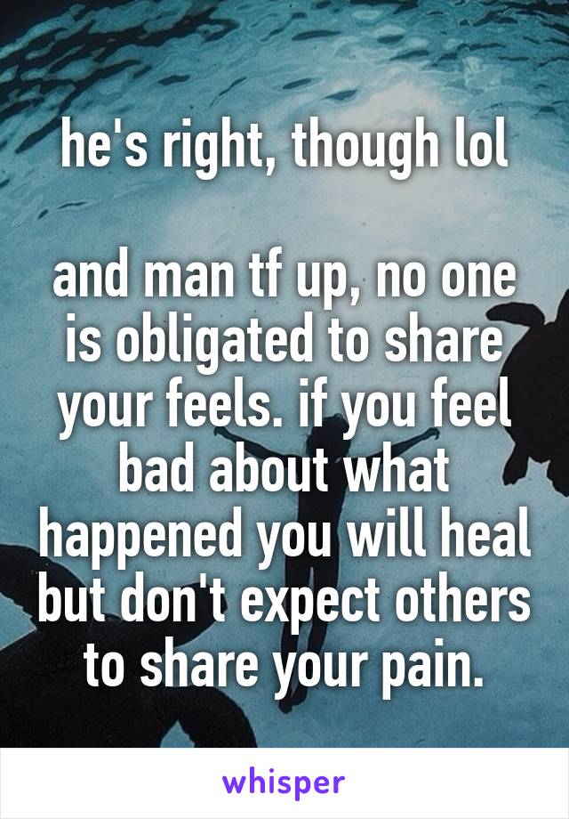 he's right, though lol

and man tf up, no one is obligated to share your feels. if you feel bad about what happened you will heal but don't expect others to share your pain.