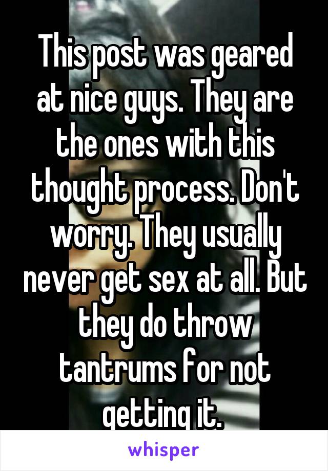 This post was geared at nice guys. They are the ones with this thought process. Don't worry. They usually never get sex at all. But they do throw tantrums for not getting it. 