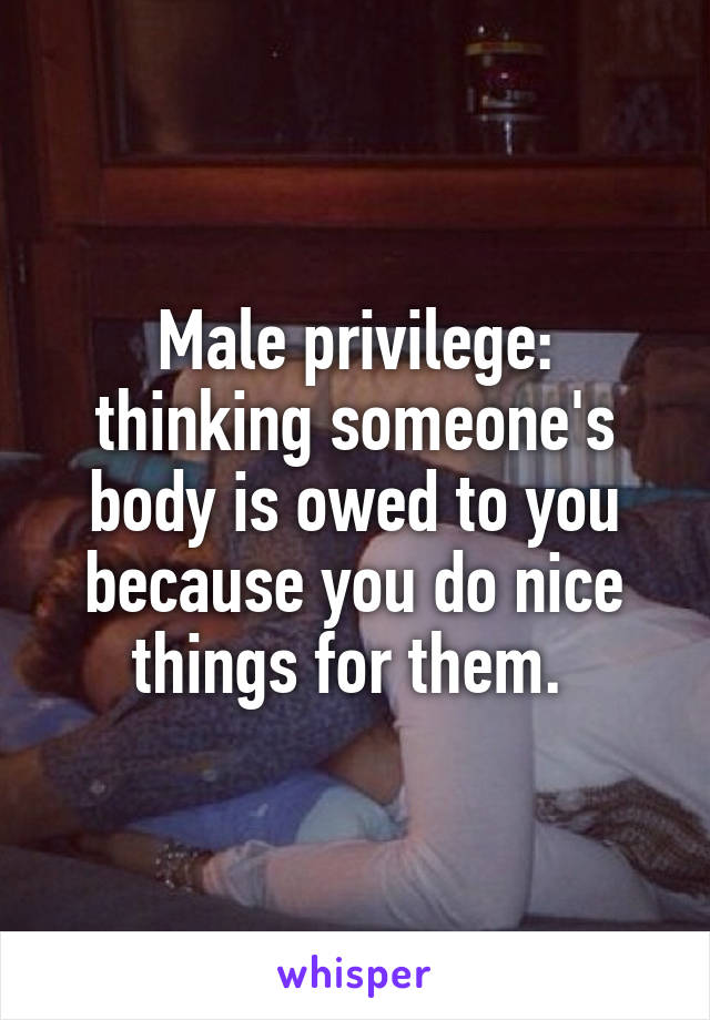 Male privilege: thinking someone's body is owed to you because you do nice things for them. 