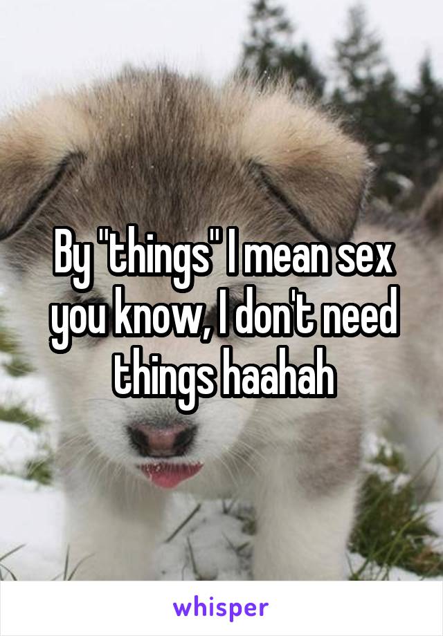 By "things" I mean sex you know, I don't need things haahah