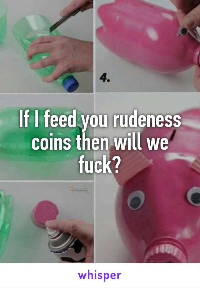 If I feed you rudeness coins then will we fuck?