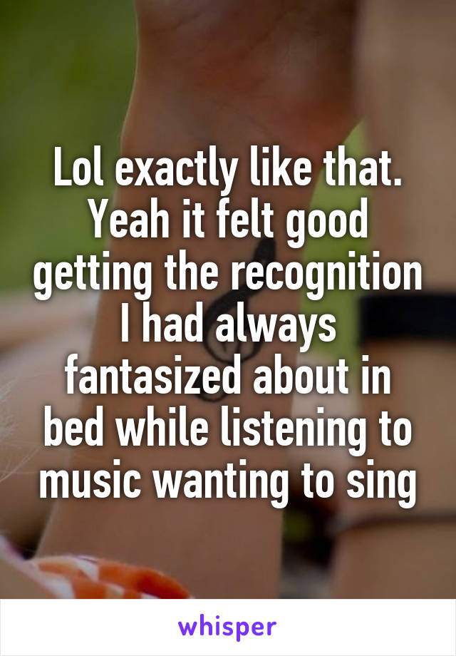 Lol exactly like that. Yeah it felt good getting the recognition I had always fantasized about in bed while listening to music wanting to sing