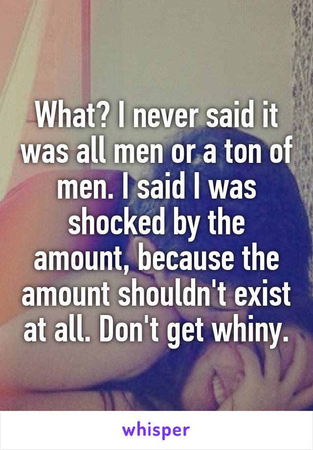 What? I never said it was all men or a ton of men. I said I was shocked by the amount, because the amount shouldn't exist at all. Don't get whiny.