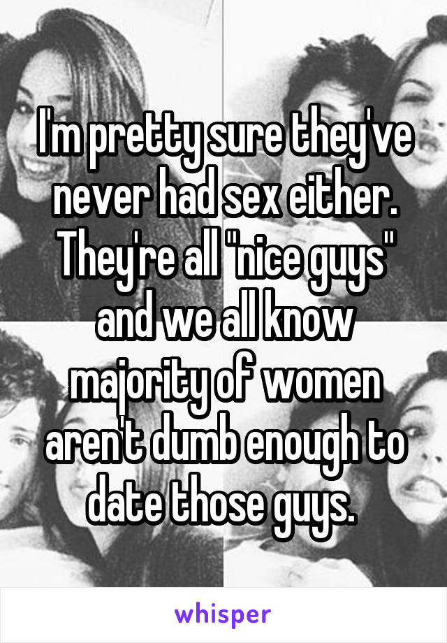 I'm pretty sure they've never had sex either. They're all "nice guys" and we all know majority of women aren't dumb enough to date those guys. 