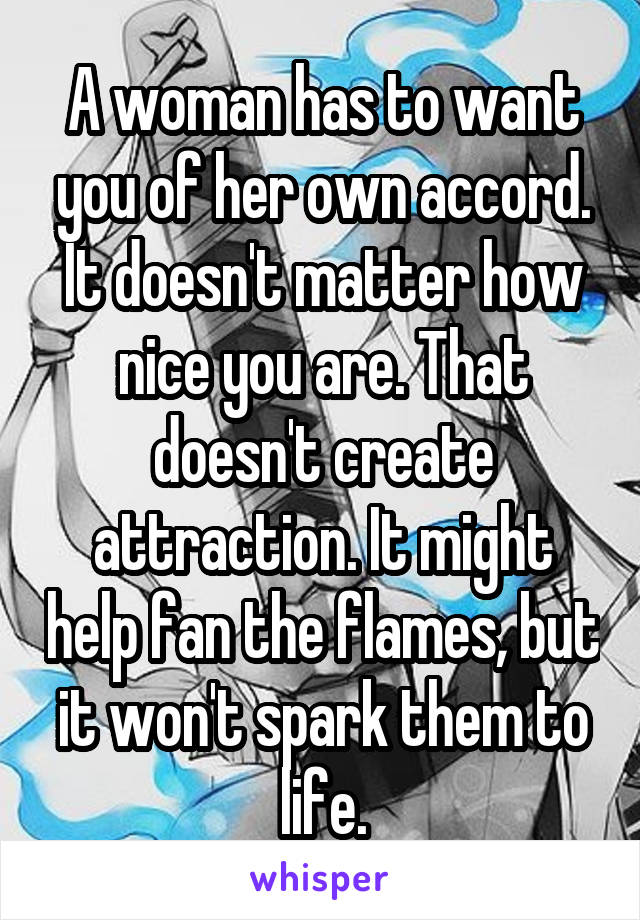 A woman has to want you of her own accord. It doesn't matter how nice you are. That doesn't create attraction. It might help fan the flames, but it won't spark them to life.