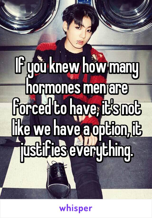 If you knew how many hormones men are forced to have, it's not like we have a option, it justifies everything.