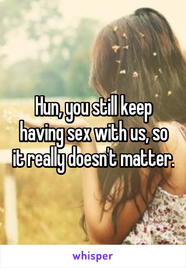 Hun, you still keep having sex with us, so it really doesn't matter.