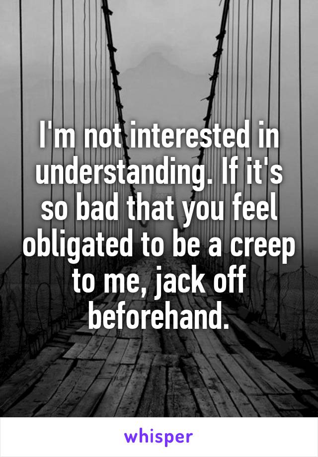 I'm not interested in understanding. If it's so bad that you feel obligated to be a creep to me, jack off beforehand.