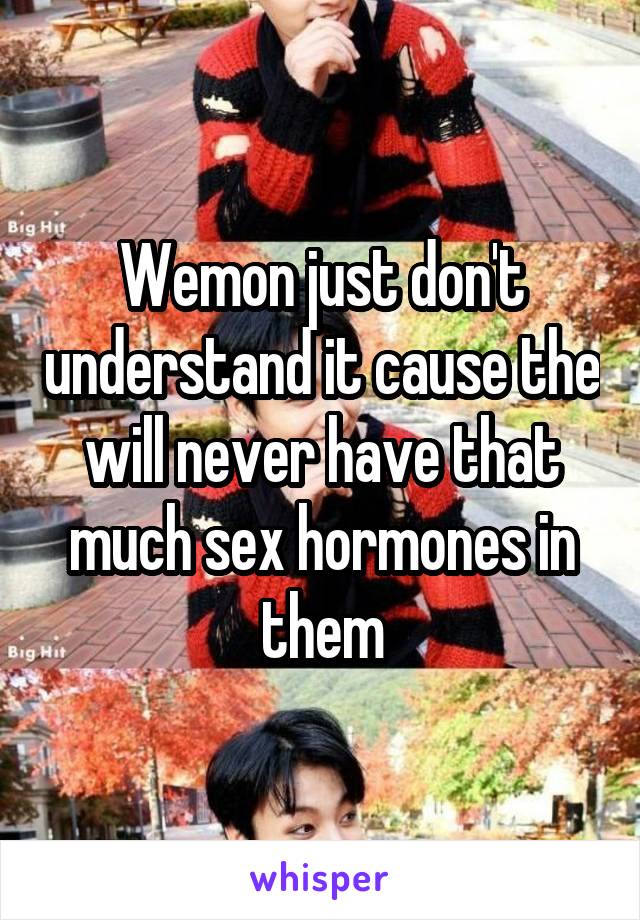 Wemon just don't understand it cause the will never have that much sex hormones in them