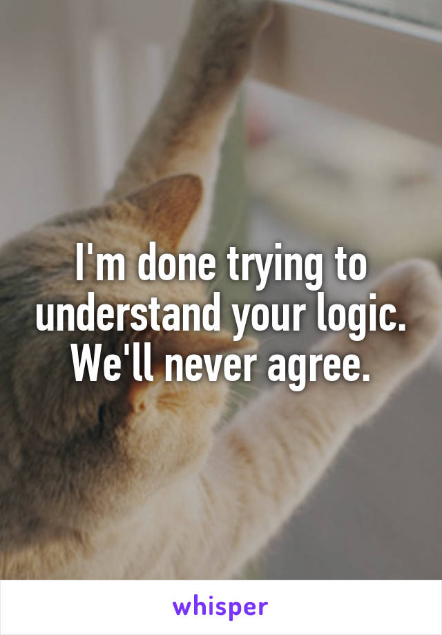 I'm done trying to understand your logic. We'll never agree.