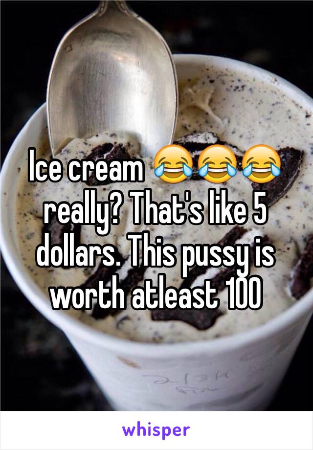 Ice cream 😂😂😂 really? That's like 5 dollars. This pussy is worth atleast 100