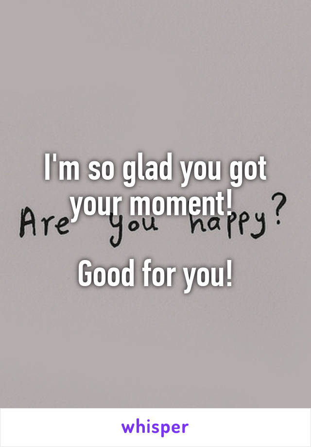 I'm so glad you got your moment! 

Good for you!