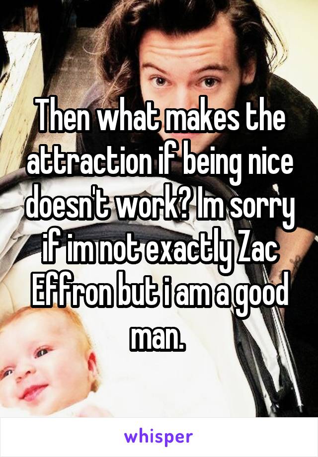 Then what makes the attraction if being nice doesn't work? Im sorry if im not exactly Zac Effron but i am a good man. 