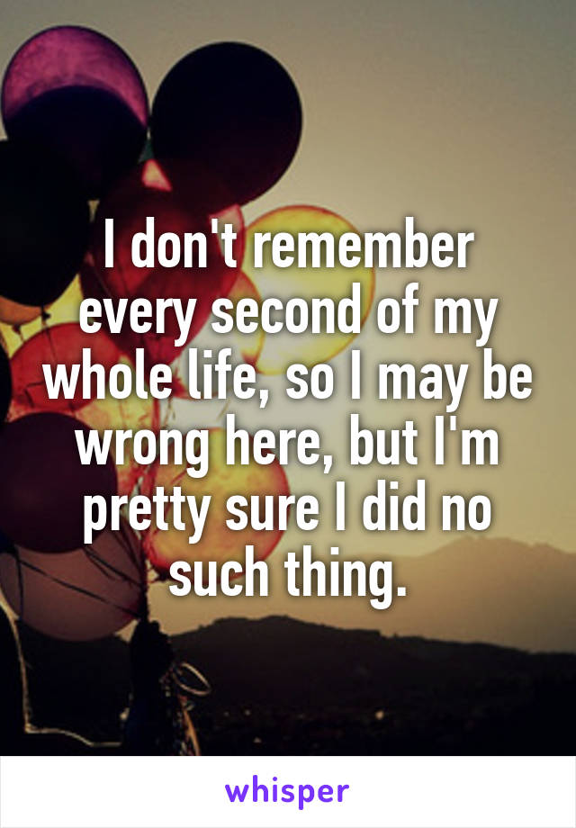 I don't remember every second of my whole life, so I may be wrong here, but I'm pretty sure I did no such thing.