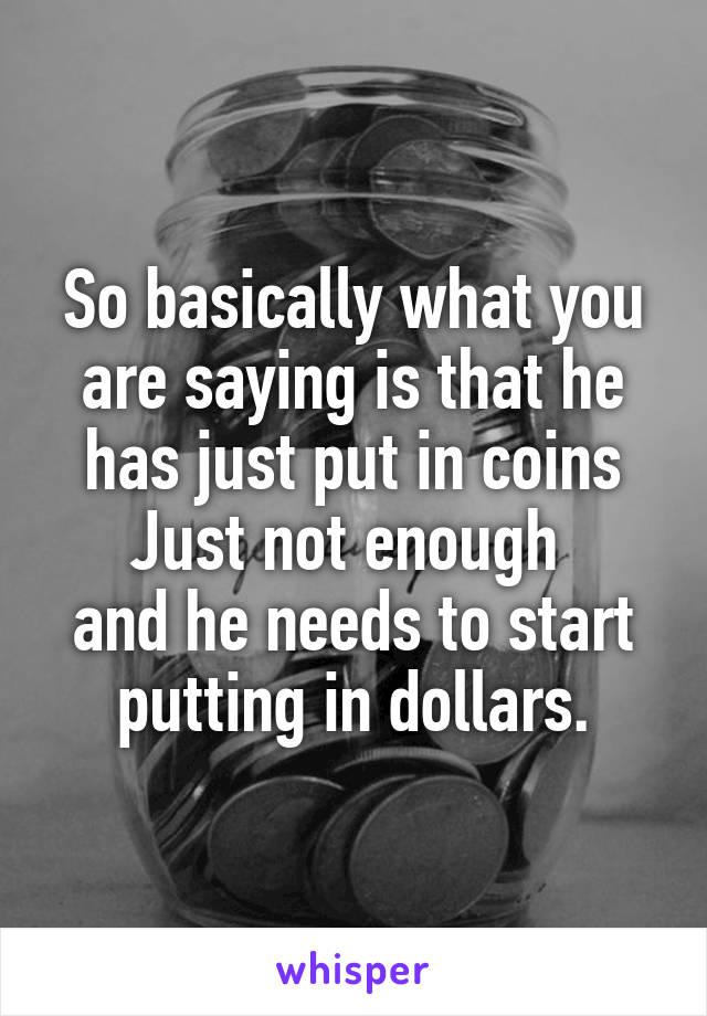 So basically what you are saying is that he has just put in coins
Just not enough 
and he needs to start putting in dollars.