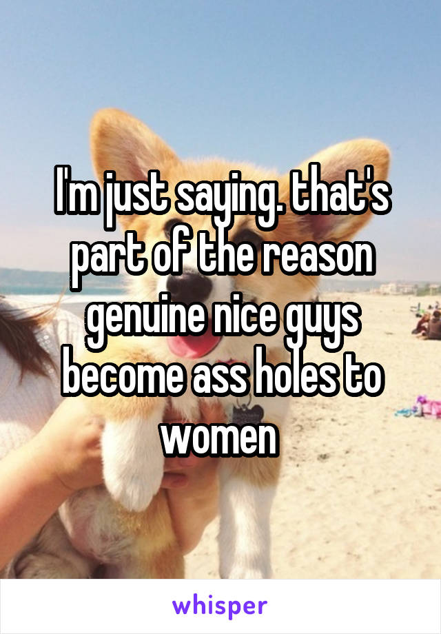 I'm just saying. that's part of the reason genuine nice guys become ass holes to women 