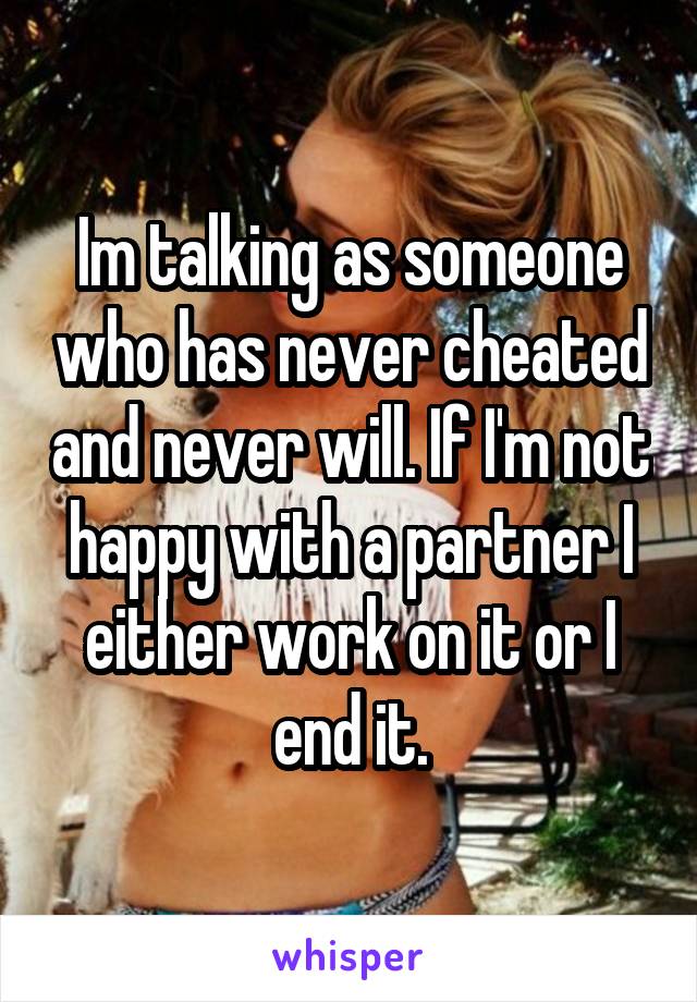 Im talking as someone who has never cheated and never will. If I'm not happy with a partner I either work on it or I end it.