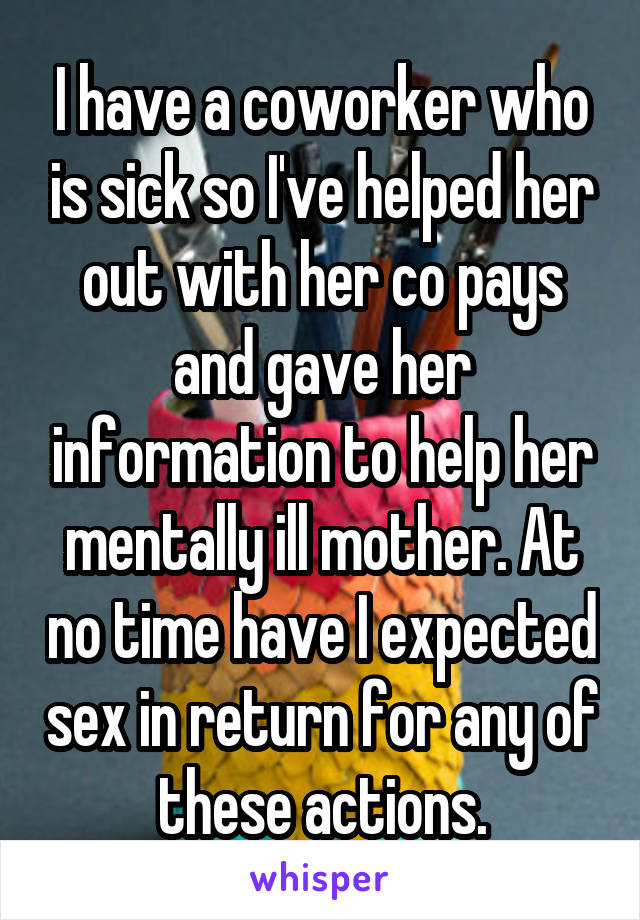 I have a coworker who is sick so I've helped her out with her co pays and gave her information to help her mentally ill mother. At no time have I expected sex in return for any of these actions.